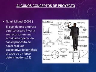 ALGUNOS CONCEPTOS DE PROYECTO
• Najul, Miguel (2006 )
El plan de una empresa
o persona para invertir
sus recursos en una
actividad u operación,
con el propósito de
hacer real una
expectativa de beneficio
al cabo de un lapso
determinado (p.22)
 