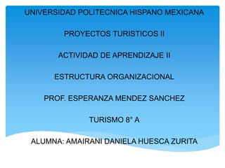 UNIVERSIDAD POLITECNICA HISPANO MEXICANA
PROYECTOS TURISTICOS II
ACTIVIDAD DE APRENDIZAJE II
ESTRUCTURA ORGANIZACIONAL
PROF. ESPERANZA MENDEZ SANCHEZ
TURISMO 8° A
ALUMNA: AMAIRANI DANIELA HUESCA ZURITA
 