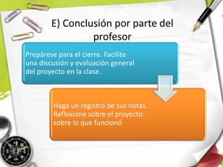 Prepárese para el cierre. Facilite
una discusión y evaluación general
del proyecto en la clase.
Haga un registro de sus notas.
Reflexione sobre el proyecto:
sobre lo que funcionó
E) Conclusión por parte del
profesor
 