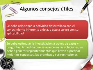 Algunos consejos útiles
Se debe relacionar la actividad desarrollada con el
conocimiento inherente a ésta, y éste a su vez con su
aplicabilidad.
Se debe estimular la investigación a través de casos y
preguntas. A medida que se avance en las soluciones, se
deben generar replanteamientos que lleven a precisar
mejor los supuestos, las premisas y sus restricciones
 