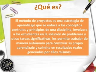 El método de proyectos es una estrategia de
aprendizaje que se enfoca a los conceptos
centrales y principios de una disciplina, involucra
a los estudiantes en la solución de problemas y
otras tareas significativas, les permite trabajar de
manera autónoma para construir su propio
aprendizaje y culmina en resultados reales
generados por ellos mismos.
 