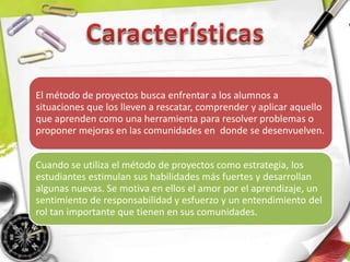 El método de proyectos busca enfrentar a los alumnos a
situaciones que los lleven a rescatar, comprender y aplicar aquello
que aprenden como una herramienta para resolver problemas o
proponer mejoras en las comunidades en donde se desenvuelven.
Cuando se utiliza el método de proyectos como estrategia, los
estudiantes estimulan sus habilidades más fuertes y desarrollan
algunas nuevas. Se motiva en ellos el amor por el aprendizaje, un
sentimiento de responsabilidad y esfuerzo y un entendimiento del
rol tan importante que tienen en sus comunidades.
 
