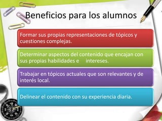 Beneficios para los alumnos
Formar sus propias representaciones de tópicos y
cuestiones complejas.
Determinar aspectos del contenido que encajan con
sus propias habilidades e intereses.
Trabajar en tópicos actuales que son relevantes y de
interés local.
Delinear el contenido con su experiencia diaria.
 