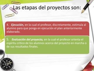 Las etapas del proyectos son:
4. Ejecución, en la cual el profesor, discretamente, estimula al
alumno para que ponga en ejecución el plan anteriormente
elaborado.
5. Evaluación del proyecto, en la cual el profesor orienta el
espíritu crítico de los alumnos acerca del proyecto en marcha o
de sus resultados finales.
 
