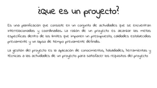 ¿Que es un proyecto?
Es una planificación que consiste en un conjunto de actividades que se encuentran
interrelacionadas y coordinadas. La razón de un proyecto es alcanzar las metas
específicas dentro de los límites que imponen un presupuesto, calidades establecidas
previamente y un lapso de tiempo previamente definido.
La gestión del proyecto es la aplicación de conocimientos, habilidades, herramientas y
técnicas a las actividades de un proyecto para satisfacer los requisitos del proyecto
 
