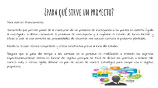 ¿paraquésirveunproyecto?
Para obtener financiamiento.
Documento que permite pasar de la concepción de un problema de investigación a su puesta en marcha. Ayuda
al investigador a definir claramente el problema de investigación y a organizar el estudio de forma factible y
eficaz lo cual lo cual aumenta las probabilidades de encontrar una solución correcta al problema planteado.
Facilita la revisión técnica competente y crítica constructiva previa al inicio del estudio.
Asegura que el paso del tiempo o los cambios en el personal no modificarán o limitarán los objetivos
especificados.ordenar tareas en función del objetivo principal. Se trata de definir las prácticas a realizar (de
manera más, o menos rígida), delinear un plan de acción de manera estratégica para cumplir con el objetivo
propuesto.
 