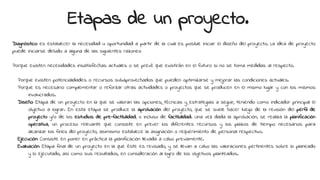 Etapas de un proyecto.
Diagnóstico: es establecer la necesidad u oportunidad a partir de la cual es posible iniciar el diseño del proyecto. La idea de proyecto
puede iniciarse debido a alguna de las siguientes razones:
Porque existen necesidades insatisfechas actuales o se prevé que existirán en el futuro si no se toma medidas al respecto.
Porque existen potencialidades o recursos subaprovechados que pueden optimizarse y mejorar las condiciones actuales.
Porque es necesario complementar o reforzar otras actividades o proyectos que se producen en el mismo lugar y con los mismos
involucrados.
Diseño: Etapa de un proyecto en la que se valoran las opciones, técnicas y estrategias a seguir, teniendo como indicador principal el
objetivo a lograr. En esta etapa se produce la aprobación del proyecto, que se suele hacer luego de la revisión del perfil de
proyecto y/o de los estudios de pre-factibilidad, o incluso de factibilidad. Una vez dada la aprobación, se realiza la planificación
operativa, un proceso relevante que consiste en prever los diferentes recursos y los plazos de tiempo necesarios para
alcanzar los fines del proyecto, asimismo establece la asignación o requerimiento de personal respectivo.
Ejecución: Consiste en poner en práctica la planificación llevada a cabo previamente.
Evaluación: Etapa final de un proyecto en la que éste es revisado, y se llevan a cabo las valoraciones pertinentes sobre lo planeado
y lo ejecutado, así como sus resultados, en consideración al logro de los objetivos planteados.
 