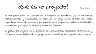 ¿Que es un proyecto? Danae Ortiz 21
Es una planificación que consiste en un conjunto de actividades que se encuentran
interrelacionadas y coordinadas. La razón de un proyecto es alcanzar las metas
específicas dentro de los límites que imponen un presupuesto, calidades establecidas
previamente y un lapso de tiempo previamente definido.
La gestión del proyecto es la aplicación de conocimientos, habilidades, herramientas y
técnicas a las actividades de un proyecto para satisfacer los requisitos del proyecto
 