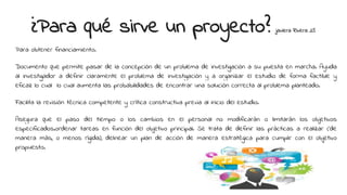¿Para qué sirve un proyecto? javiera Rivera 25
Para obtener financiamiento.
Documento que permite pasar de la concepción de un problema de investigación a su puesta en marcha. Ayuda
al investigador a definir claramente el problema de investigación y a organizar el estudio de forma factible y
eficaz lo cual lo cual aumenta las probabilidades de encontrar una solución correcta al problema planteado.
Facilita la revisión técnica competente y crítica constructiva previa al inicio del estudio.
Asegura que el paso del tiempo o los cambios en el personal no modificarán o limitarán los objetivos
especificados.ordenar tareas en función del objetivo principal. Se trata de definir las prácticas a realizar (de
manera más, o menos rígida), delinear un plan de acción de manera estratégica para cumplir con el objetivo
propuesto.
 