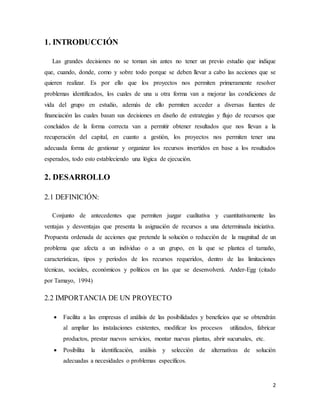 2
1. INTRODUCCIÓN
Las grandes decisiones no se toman sin antes no tener un previo estudio que indique
que, cuando, donde, como y sobre todo porque se deben llevar a cabo las acciones que se
quieren realizar. Es por ello que los proyectos nos permiten primeramente resolver
problemas identificados, los cuales de una u otra forma van a mejorar las condiciones de
vida del grupo en estudio, además de ello permiten acceder a diversas fuentes de
financiación las cuales basan sus decisiones en diseño de estrategias y flujo de recursos que
concluidos de la forma correcta van a permitir obtener resultados que nos llevan a la
recuperación del capital, en cuanto a gestión, los proyectos nos permiten tener una
adecuada forma de gestionar y organizar los recursos invertidos en base a los resultados
esperados, todo esto estableciendo una lógica de ejecución.
2. DESARROLLO
2.1 DEFINICIÓN:
Conjunto de antecedentes que permiten juzgar cualitativa y cuantitativamente las
ventajas y desventajas que presenta la asignación de recursos a una determinada iniciativa.
Propuesta ordenada de acciones que pretende la solución o reducción de la magnitud de un
problema que afecta a un individuo o a un grupo, en la que se plantea el tamaño,
características, tipos y períodos de los recursos requeridos, dentro de las limitaciones
técnicas, sociales, económicos y políticos en las que se desenvolverá. Ander-Egg (citado
por Tamayo, 1994)
2.2 IMPORTANCIA DE UN PROYECTO
 Facilita a las empresas el análisis de las posibilidades y beneficios que se obtendrán
al ampliar las instalaciones existentes, modificar los procesos utilizados, fabricar
productos, prestar nuevos servicios, montar nuevas plantas, abrir sucursales, etc.
 Posibilita la identificación, análisis y selección de alternativas de solución
adecuadas a necesidades o problemas específicos.
 
