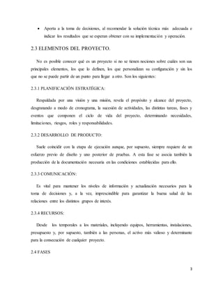 3
 Aporta a la toma de decisiones, al recomendar la solución técnica más adecuada e
indicar los resultados que se esperan obtener con su implementación y operación.
2.3 ELEMENTOS DEL PROYECTO.
No es posible conocer qué es un proyecto si no se tienen nociones sobre cuáles son sus
principales elementos, los que lo definen, los que personalizan su configuración y sin los
que no se puede partir de un punto para llegar a otro. Son los siguientes:
2.3.1 PLANIFICACIÓN ESTRATÉGICA:
Respaldada por una visión y una misión, revela el propósito y alcance del proyecto,
desgranando a modo de cronograma, la sucesión de actividades, las distintas tareas, fases y
eventos que componen el ciclo de vida del proyecto, determinando necesidades,
limitaciones, riesgos, roles y responsabilidades.
2.3.2 DESARROLLO DE PRODUCTO:
Suele coincidir con la etapa de ejecución aunque, por supuesto, siempre requiere de un
esfuerzo previo de diseño y uno posterior de pruebas. A esta fase se asocia también la
producción de la documentación necesaria en las condiciones establecidas para ello.
2.3.3 COMUNICACIÓN:
Es vital para mantener los niveles de información y actualización necesarios para la
toma de decisiones y, a la vez, imprescindible para garantizar la buena salud de las
relaciones entre los distintos grupos de interés.
2.3.4 RECURSOS:
Desde los temporales a los materiales, incluyendo equipos, herramientas, instalaciones,
presupuesto y, por supuesto, también a las personas, el activo más valioso y determinante
para la consecución de cualquier proyecto.
2.4 FASES
 