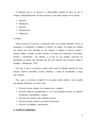 4
Al plantearse qué es un proyecto es imprescindible visualizar las fases de que se
compone. Independientemente del tipo de proyecto, estas etapas siempre son las mismas:
 Iniciación.
 Planificación.
 Ejecución.
 Monitorización.
 Finalización.
2.4 TIPOS
Existen proyectos de todo tipo y enumerarlos todos es casi misión imposible. El área, el
presupuesto, la localización, la finalidad, el objetivo, los medios, son muchas las variables
que pueden servir para determinar en qué categoría se engloba un proyecto: grande o
pequeño, público o privado, de nueva creación o de mejora, de construcción o de montaje,
nacional o internacional… Sin embargo, a la hora de, por ejemplo, seleccionar las
herramientas de gestión más adecuadas hay que saber discernir entre proyectos simples y
complejos. (Management, 2015)
Está claro lo que es un proyecto sencillo: aquél exento de dificultad aparente, de corta
duración, objetivos alcanzables, recursos suficientes y niveles de incertidumbre y riesgo
muy reducidos.
Pero, ¿qué es un proyecto complejo? En este grupo podrían incluirse a todos aquéllos
que supongan dificultades de control como:
 Proyectos de gran volumen con comunicaciones complejas.
 Proyectos dispersos geográficamente o en los que participan personas y/o empresas
de diferentes nacionalidades e idiomas.
 Proyectos que requieren altos estándares técnicos.
 Proyectos de larga duración con rotación de personal.
 Proyectos con múltiples subcontratistas.
3. CONCLUSIONES
 