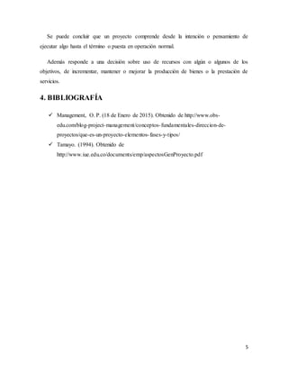 5
Se puede concluir que un proyecto comprende desde la intención o pensamiento de
ejecutar algo hasta el término o puesta en operación normal.
Además responde a una decisión sobre uso de recursos con algún o algunos de los
objetivos, de incrementar, mantener o mejorar la producción de bienes o la prestación de
servicios.
4. BIBLIOGRAFÍA
 Management, O. P. (18 de Enero de 2015). Obtenido de http://www.obs-
edu.com/blog-project-management/conceptos-fundamentales-direccion-de-
proyectos/que-es-un-proyecto-elementos-fases-y-tipos/
 Tamayo. (1994). Obtenido de
http://www.iue.edu.co/documents/emp/aspectosGenProyecto.pdf
 