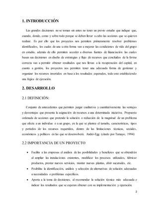 2
1. INTRODUCCIÓN
Las grandes decisiones no se toman sin antes no tener un previo estudio que indique que,
cuando, donde, como y sobre todo porque se deben llevar a cabo las acciones que se quieren
realizar. Es por ello que los proyectos nos permiten primeramente resolver problemas
identificados, los cuales de una u otra forma van a mejorar las condiciones de vida del grupo
en estudio, además de ello permiten acceder a diversas fuentes de financiación las cuales
basan sus decisiones en diseño de estrategias y flujo de recursos que concluidos de la forma
correcta van a permitir obtener resultados que nos llevan a la recuperación del capital, en
cuanto a gestión, los proyectos nos permiten tener una adecuada forma de gestionar y
organizar los recursos invertidos en base a los resultados esperados, todo esto estableciendo
una lógica de ejecución.
2. DESARROLLO
2.1 DEFINICIÓN:
Conjunto de antecedentes que permiten juzgar cualitativa y cuantitativamente las ventajas
y desventajas que presenta la asignación de recursos a una determinada iniciativa. Propuesta
ordenada de acciones que pretende la solución o reducción de la magnitud de un problema
que afecta a un individuo o a un grupo, en la que se plantea el tamaño, características, tipos
y períodos de los recursos requeridos, dentro de las limitaciones técnicas, sociales,
económicos y políticos en las que se desenvolverá. Ander-Egg (citado por Tamayo, 1994)
2.2 IMPORTANCIA DE UN PROYECTO
 Facilita a las empresas el análisis de las posibilidades y beneficios que se obtendrán
al ampliar las instalaciones existentes, modificar los procesos utilizados, fabricar
productos, prestar nuevos servicios, montar nuevas plantas, abrir sucursales, etc.
 Posibilita la identificación, análisis y selección de alternativas de solución adecuadas
a necesidades o problemas específicos.
 Aporta a la toma de decisiones, al recomendar la solución técnica más adecuada e
indicar los resultados que se esperan obtener con su implementación y operación.
 
