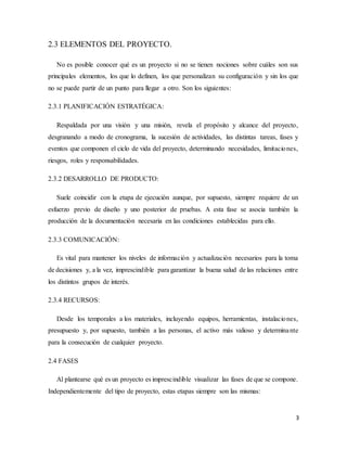 3
2.3 ELEMENTOS DEL PROYECTO.
No es posible conocer qué es un proyecto si no se tienen nociones sobre cuáles son sus
principales elementos, los que lo definen, los que personalizan su configuración y sin los que
no se puede partir de un punto para llegar a otro. Son los siguientes:
2.3.1 PLANIFICACIÓN ESTRATÉGICA:
Respaldada por una visión y una misión, revela el propósito y alcance del proyecto,
desgranando a modo de cronograma, la sucesión de actividades, las distintas tareas, fases y
eventos que componen el ciclo de vida del proyecto, determinando necesidades, limitaciones,
riesgos, roles y responsabilidades.
2.3.2 DESARROLLO DE PRODUCTO:
Suele coincidir con la etapa de ejecución aunque, por supuesto, siempre requiere de un
esfuerzo previo de diseño y uno posterior de pruebas. A esta fase se asocia también la
producción de la documentación necesaria en las condiciones establecidas para ello.
2.3.3 COMUNICACIÓN:
Es vital para mantener los niveles de información y actualización necesarios para la toma
de decisiones y, a la vez, imprescindible para garantizar la buena salud de las relaciones entre
los distintos grupos de interés.
2.3.4 RECURSOS:
Desde los temporales a los materiales, incluyendo equipos, herramientas, instalaciones,
presupuesto y, por supuesto, también a las personas, el activo más valioso y determinante
para la consecución de cualquier proyecto.
2.4 FASES
Al plantearse qué es un proyecto es imprescindible visualizar las fases de que se compone.
Independientemente del tipo de proyecto, estas etapas siempre son las mismas:
 