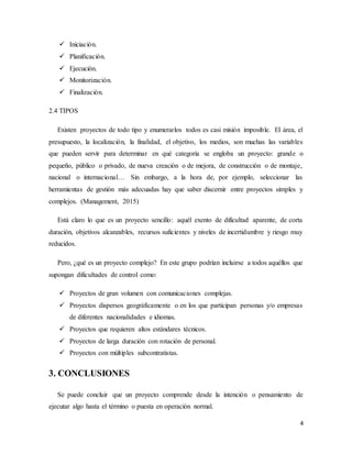4
 Iniciación.
 Planificación.
 Ejecución.
 Monitorización.
 Finalización.
2.4 TIPOS
Existen proyectos de todo tipo y enumerarlos todos es casi misión imposible. El área, el
presupuesto, la localización, la finalidad, el objetivo, los medios, son muchas las variables
que pueden servir para determinar en qué categoría se engloba un proyecto: grande o
pequeño, público o privado, de nueva creación o de mejora, de construcción o de montaje,
nacional o internacional… Sin embargo, a la hora de, por ejemplo, seleccionar las
herramientas de gestión más adecuadas hay que saber discernir entre proyectos simples y
complejos. (Management, 2015)
Está claro lo que es un proyecto sencillo: aquél exento de dificultad aparente, de corta
duración, objetivos alcanzables, recursos suficientes y niveles de incertidumbre y riesgo muy
reducidos.
Pero, ¿qué es un proyecto complejo? En este grupo podrían incluirse a todos aquéllos que
supongan dificultades de control como:
 Proyectos de gran volumen con comunicaciones complejas.
 Proyectos dispersos geográficamente o en los que participan personas y/o empresas
de diferentes nacionalidades e idiomas.
 Proyectos que requieren altos estándares técnicos.
 Proyectos de larga duración con rotación de personal.
 Proyectos con múltiples subcontratistas.
3. CONCLUSIONES
Se puede concluir que un proyecto comprende desde la intención o pensamiento de
ejecutar algo hasta el término o puesta en operación normal.
 