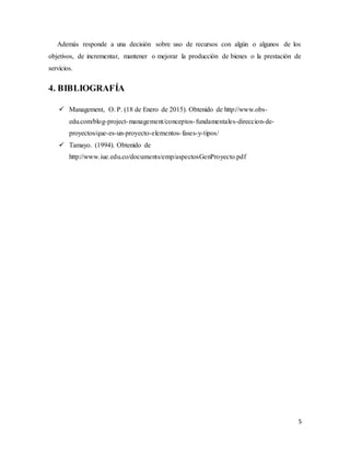 5
Además responde a una decisión sobre uso de recursos con algún o algunos de los
objetivos, de incrementar, mantener o mejorar la producción de bienes o la prestación de
servicios.
4. BIBLIOGRAFÍA
 Management, O. P. (18 de Enero de 2015). Obtenido de http://www.obs-
edu.com/blog-project-management/conceptos-fundamentales-direccion-de-
proyectos/que-es-un-proyecto-elementos-fases-y-tipos/
 Tamayo. (1994). Obtenido de
http://www.iue.edu.co/documents/emp/aspectosGenProyecto.pdf
 