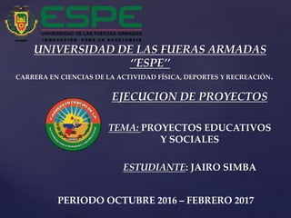 {
UNIVERSIDAD DE LAS FUERAS ARMADAS
‘’ESPE’’
CARRERA EN CIENCIAS DE LA ACTIVIDAD FÍSICA, DEPORTES Y RECREACIÓN.
EJECUCION DE PROYECTOS
TEMA: PROYECTOS EDUCATIVOS
Y SOCIALES
ESTUDIANTE: JAIRO SIMBA
PERIODO OCTUBRE 2016 – FEBRERO 2017
 