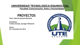 UNIVERSIDAD TECNOLÓGICA EQUINOCCIAL
Facultad: Comunicación, Artes y Humanidades
PROYECTOS
Tutor: Manuel Gonzalo Remache
Estudiante:
Cristina Aracely Jauregui Villamarin
Fecha:
05- noviembre de 2016
 