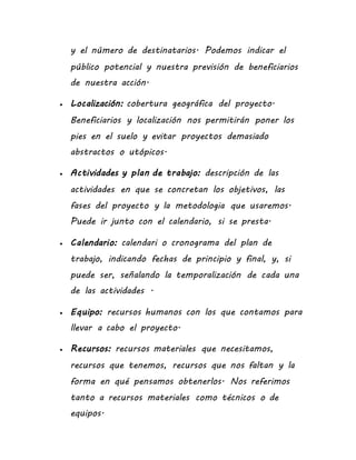 y el número de destinatarios. Podemos indicar el
público potencial y nuestra previsión de beneficiarios
de nuestra acción.
 Localización: cobertura geográfica del proyecto.
Beneficiarios y localización nos permitirán poner los
pies en el suelo y evitar proyectos demasiado
abstractos o utópicos.
 Actividades y plan de trabajo: descripción de las
actividades en que se concretan los objetivos, las
fases del proyecto y la metodologia que usaremos.
Puede ir junto con el calendario, si se presta.
 Calendario: calendari o cronograma del plan de
trabajo, indicando fechas de principio y final, y, si
puede ser, señalando la temporalización de cada una
de las actividades .
 Equipo: recursos humanos con los que contamos para
llevar a cabo el proyecto.
 Recursos: recursos materiales que necesitamos,
recursos que tenemos, recursos que nos faltan y la
forma en qué pensamos obtenerlos. Nos referimos
tanto a recursos materiales como técnicos o de
equipos.
 
