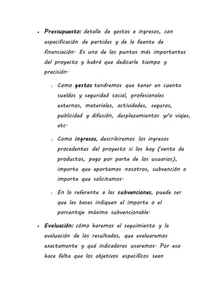  Pressupuesto: detalle de gastos e ingresos, con
especificación de partidas y de la fuente de
financiación. Es uno de los puntos más importantes
del proyecto y habrá que dedicarle tiempo y
precisión.
o Como gastos tendremos que tener en cuenta
sueldos y seguridad social, profesionales
externos, materiales, actividades, seguros,
publicidad y difusión, desplazamientos y/o viajes,
etc.
o Como ingresos, describiremos los ingresos
procedentes del proyecto si los hay (venta de
productos, pago por parte de los usuarios),
importe que aportamos nosotros, subvención o
importe que solicitamos.
o En lo referente a las subvenciones, puede ser
que las bases indiquen el importe o el
porcentaje máximo subvencionable.
 Evaluación: cómo haremos el seguimiento y la
evaluación de los resultados, que evaluaremos
exactamente y qué indicadores usaremos. Por eso
hace falta que los objetivos específicos sean
 