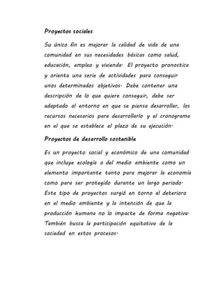 Proyectos sociales
Su único fin es mejorar la calidad de vida de una
comunidad en sus necesidades básicas como salud,
educación, empleo y vivienda. El proyecto pronostica
y orienta una serie de actividades para conseguir
unos determinados objetivos. Debe contener una
descripción de lo que quiere conseguir, debe ser
adaptado al entorno en que se piensa desarrollar, los
recursos necesarios para desarrollarlo y el cronograma
en el que se establece el plazo de su ejecución.
Proyectos de desarrollo sostenible
Es un proyecto social y económico de una comunidad
que incluye ecología o del medio ambiente como un
elemento importante tanto para mejorar la economía
como para ser protegido durante un largo periodo.
Este tipo de proyectos surgió en torno al deterioro
en el medio ambiente y la intención de que la
producción humana no lo impacte de forma negativa.
También busca la participación equitativa de la
sociedad en estos procesos.
 