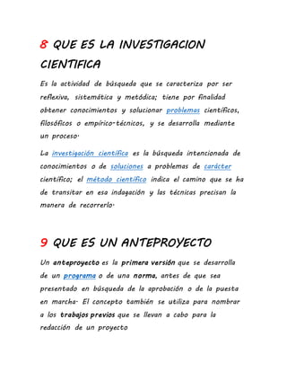 8 QUE ES LA INVESTIGACION
CIENTIFICA
Es la actividad de búsqueda que se caracteriza por ser
reflexiva, sistemática y metódica; tiene por finalidad
obtener conocimientos y solucionar problemas científicos,
filosóficos o empírico-técnicos, y se desarrolla mediante
un proceso.
La investigación científica es la búsqueda intencionada de
conocimientos o de soluciones a problemas de carácter
científico; el método científico indica el camino que se ha
de transitar en esa indagación y las técnicas precisan la
manera de recorrerlo.
9 QUE ES UN ANTEPROYECTO
Un anteproyecto es la primera versión que se desarrolla
de un programa o de una norma, antes de que sea
presentado en búsqueda de la aprobación o de la puesta
en marcha. El concepto también se utiliza para nombrar
a los trabajos previos que se llevan a cabo para la
redacción de un proyecto
 