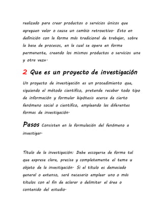 realizado para crear productos o servicios únicos que
agreguen valor o cause un cambio retroactivo. Esto en
definición con la forma más tradicional de trabajar, sobre
la base de procesos, en la cual se opera en forma
permanente, creando los mismos productos o servicios una
y otra vez».
2 Que es un proyecto de investigación
Un proyecto de investigación es un procedimiento que,
siguiendo el método científico, pretende recabar todo tipo
de información y formular hipótesis acerca de cierto
fenómeno social o científico, empleando las diferentes
formas de investigación.
Pasos Consisten en la formulación del fenómeno a
investigar.
Título de la investigación: Debe escogerse de forma tal
que exprese clara, precisa y completamente el tema u
objeto de la investigación. Si el título es demasiado
general o extenso, será necesario emplear uno o más
títulos con el fin de aclarar o delimitar el área o
contenido del estudio.
 
