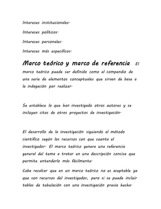 Intereses institucionales.
Intereses políticos.
Intereses personales.
Intereses más específicos.
Marco teórico y marco de referencia El
marco teórico puede ser definido como el compendio de
una serie de elementos conceptuales que sirven de base a
la indagación por realizar.
Se establece lo que han investigado otros autores y se
incluyen citas de otros proyectos de investigación.
El desarrollo de la investigación siguiendo el método
científico según los recursos con que cuenta el
investigador. El marco teórico genera una referencia
general del tema a tratar en una descripción concisa que
permite entenderlo más fácilmente.
Cabe recalcar que en un marco teórico no es aceptable ya
que son recursos del investigador, pero si se puede incluir
tablas de tabulación con una investigación previa hecha.
 