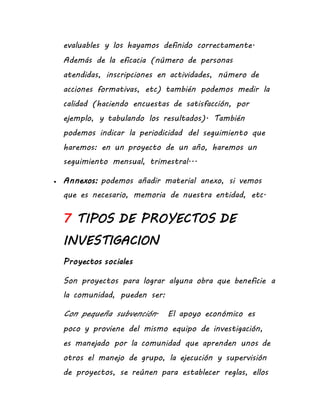 evaluables y los hayamos definido correctamente.
Además de la eficacia (número de personas
atendidas, inscripciones en actividades, número de
acciones formativas, etc) también podemos medir la
calidad (haciendo encuestas de satisfacción, por
ejemplo, y tabulando los resultados). También
podemos indicar la periodicidad del seguimiento que
haremos: en un proyecto de un año, haremos un
seguimiento mensual, trimestral...
 Annexos: podemos añadir material anexo, si vemos
que es necesario, memoria de nuestra entidad, etc.
7 TIPOS DE PROYECTOS DE
INVESTIGACION
Proyectos sociales
Son proyectos para lograr alguna obra que beneficie a
la comunidad, pueden ser:
Con pequeña subvención. El apoyo económico es
poco y proviene del mismo equipo de investigación,
es manejado por la comunidad que aprenden unos de
otros el manejo de grupo, la ejecución y supervisión
de proyectos, se reúnen para establecer reglas, ellos
 