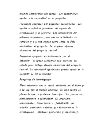mismos administran sus fondos. Los funcionarios
ayudan a la comunidad en su proyecto.
Proyectos apoyados por pequeñas subvenciones. Las
ayudas económicas provienen del equipo de
investigación y el gobierno. Los funcionarios del
gobierno intervienen para que las actividades se
cumplan y a si vez opinan sobre cómo se debe
administrar el proyecto. Se emplean algunos
elementos del proyecto central.
Proyectos apoyados exclusivamente por el
gobierno. El apoyo económico solo proviene del
estado pero incluye algunos elementos del proyecto
central. La comunidad igualmente presta ayuda en la
ejecución de las actividades.
Proyectos de investigación
Tiene relaciones con la teoría existente en el tema y
a su vez con el mundo empírico, de esta forma se
planea lo que se pretende investigar. Sus partes son:
planteamiento o formulación del problema,
antecedentes, importancia o justificación del
estudio, elementos teóricos que fundamenten la
investigación, objetivos (generales y específicos),
 
