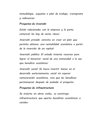 metodología, esquema o plan de trabajo, cronograma
y referencias.
Proyectos de inversión
Están relacionadas con la empresa y la parte
comercial los hay de varias clases:
Inversión privada: consiste en crear un plan que
permita obtener una rentabilidad económica a partir
de la inversión de un capital.
Inversión pública: El estado invierte recursos para
lograr el bienestar social de una comunidad a la vez
que beneficio económico.
Inversión social: Se busca invertir bienes en el
desarrollo exclusivamente social sin esperar
remuneración económica, sino que los beneficios
permanezcan después de acabado el proyecto.
Proyectos de infraestructura
Se invierte en obras civiles, se construye
infraestructura que aporte beneficios económicos o
sociales.
 