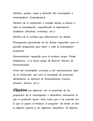 Nombre, grados, cargo y dirección del investigador o
investigadores (organigrama).
Nombre de la institución o entidad donde se llevará a
cabo la investigación, especificando la dependencia
académica (facultad, instituto, etc.).
Nombre de la entidad que administrará los fondos.
Presupuesto aproximado de los fondos requeridos para el
período proyectado para llevar a cabo la investigación
propuesta.
Financiamiento requerido para la primera etapa. Puede
desglosarse, si se busca apoyo de diversas fuentes de
financiamiento.
Firma del investigador principal y del representante legal
de la institución, que será el encargado de presentar
oficialmente la solicitud de financiamiento (rector,
director, decano, etc.).
Objetivo Los objetivos son el enunciado de los
propósitos de la investigación e identifican claramente lo
que se pretende lograr. Este tiene que ir de acuerdo con
lo que se quiere al finalizar el proyecto. Se divide en dos:
el objetivo general y los objetivos específicos. El objetivo
 