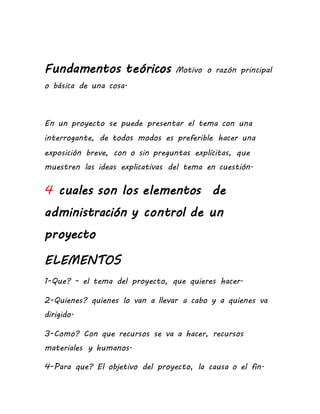 Fundamentos teóricos Motivo o razón principal
o básica de una cosa.
En un proyecto se puede presentar el tema con una
interrogante, de todos modos es preferible hacer una
exposición breve, con o sin preguntas explícitas, que
muestren las ideas explicativas del tema en cuestión.
4 cuales son los elementos de
administración y control de un
proyecto
ELEMENTOS
1-Que? - el tema del proyecto, que quieres hacer.
2-Quienes? quienes lo van a llevar a cabo y a quienes va
dirigido.
3-Como? Con que recursos se va a hacer, recursos
materiales y humanos.
4-Para que? El objetivo del proyecto, la causa o el fin.
 