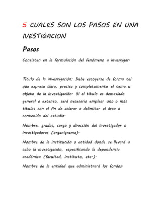 5 CUALES SON LOS PASOS EN UNA
IVESTIGACION
Pasos
Consisten en la formulación del fenómeno a investigar.
Título de la investigación: Debe escogerse de forma tal
que exprese clara, precisa y completamente el tema u
objeto de la investigación. Si el título es demasiado
general o extenso, será necesario emplear uno o más
títulos con el fin de aclarar o delimitar el área o
contenido del estudio.
Nombre, grados, cargo y dirección del investigador o
investigadores (organigrama).
Nombre de la institución o entidad donde se llevará a
cabo la investigación, especificando la dependencia
académica (facultad, instituto, etc.).
Nombre de la entidad que administrará los fondos.
 