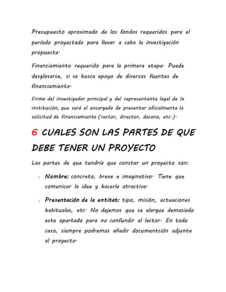 Presupuesto aproximado de los fondos requeridos para el
período proyectado para llevar a cabo la investigación
propuesta.
Financiamiento requerido para la primera etapa. Puede
desglosarse, si se busca apoyo de diversas fuentes de
financiamiento.
Firma del investigador principal y del representante legal de la
institución, que será el encargado de presentar oficialmente la
solicitud de financiamiento (rector, director, decano, etc.).
6 CUALES SON LAS PARTES DE QUE
DEBE TENER UN PROYECTO
Las partes de que tendría que constar un proyecto son:
o Nombre: concreto, breve e imaginativo. Tiene que
comunicar la idea y hacerla atractiva.
o Presentación de la entitat: tipo, misión, actuaciones
habituales, etc. No dejemos que se alargue demasiado
este apartado para no confundir al lector. En todo
caso, siempre podremos añadir documentción adjunta
al proyecto.
 