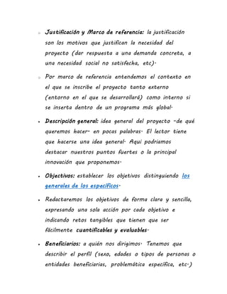 o Justificación y Marco de referencia: la justificación
son los motivos que justifican la necesidad del
proyecto (dar respuesta a una demanda concreta, a
una necesidad social no satisfecha, etc).
o Por marco de referencia entendemos el contexto en
el que se inscribe el proyecto tanto externo
(entorno en el que se desarrollará) como interno si
se inserta dentro de un programa más global.
 Descripción general: idea general del proyecto -de qué
queremos hacer- en pocas palabras. El lector tiene
que hacerse una idea general. Aqui podriamos
destacar nuestros puntos fuertes o la principal
innovación que proponemos.
 Objectivos: establecer los objetivos distinguiendo los
generales de los específicos.
 Redactaremos los objetivos de forma clara y sencilla,
expresando una sola acción por cada objetivo e
indicando retos tangibles que tienen que ser
fácilmente cuantificables y evaluables.
 Beneficiarios: a quién nos dirigimos. Tenemos que
describir el perfil (sexo, edades o tipos de personas o
entidades beneficiarias, problemática específica, etc.)
 