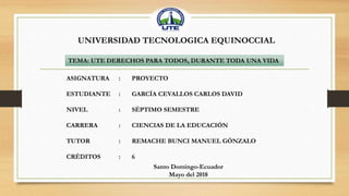 UNIVERSIDAD TECNOLOGICA EQUINOCCIAL
ASIGNATURA : PROYECTO
ESTUDIANTE : GARCÍA CEVALLOS CARLOS DAVID
NIVEL : SÉPTIMO SEMESTRE
CARRERA : CIENCIAS DE LA EDUCACIÓN
TUTOR : REMACHE BUNCI MANUEL GÓNZALO
CRÉDITOS : 6
Santo Domingo-Ecuador
Mayo del 2018
TEMA: UTE DERECHOS PARA TODOS, DURANTE TODA UNA VIDA
 