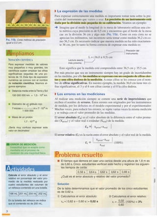 F1G. 11b. Cinta métrica de precisión
igual a 0,5 cm.
mpliamos
NOTACIÓN CIENTÍFICA
Para expresar medidas de valores
muy pequeños o muy grandes, los
científicos suelen emplear las cifras
significativas seguidas de una po­
tencia de 1O. Este tipo de expresión
numérica se conoce con el nombre
de notación científica. Veamos al­
gunos ejemplos:
■ Distancia media entre laTierra y Sol
150 000 000 km = 1,5 . 108
km
■ Diámetro de un glóbulo rojo
7
7micras=---m=7 • 10·6m
1 000 000
■ Masa de un protón
1,7. 10·24 g
¡Sería muy confuso expresar este
valor en decimales!
• ERROR DE MEDICIÓN.
Inexactitud que se acepta como
inevitable en el proceso de
medición de una magnitud física.
A ivi
Calcula el error absoluto y el error
relativo en porcentaje del valor pro­
medio de la medida realizada por
cuatro estudiantes del volumen de
un refresco contenido en una botella,
j198 ml j201 mll 204 mlj 202 mLj
En la botella del refresco se indica
que el contenido es de 200 ml.
3
• La expresión de las medidas
Para expresar correctamente una medida es importante tomar nota sobre la pre­
cisión del instrumento que vamos a usar. La precisión de un instrumento está
dada por la división más pequeña de su calibración. Veamos un ejemplo:
➔ Imagina que al medir la longitud de tu mesa de laboratorio utilizas una cin­
ta métrica cuya precisión es de 0,5 cm y encuentras que el borde de la mesa
cae en la división 36 cm y algo más (FIG. 11b). Como en esta cinta no se
aprecian los milímetros, tan incorrecto sería tomar como medida 36,2 cm co­
mo 36,3 cm. Es necesario indicar que nuestra medida no ha sido exactamen­
te 36 cm, por Jo tanto la forma correcta de expresar esta medida es:
1 Precisión del
� instrumento
L = (36,0 ± 0,5) cm
Le�tura
_
exacta 1 /
mas proxIma �
Esto significa que la medida está comprendida entre 36,5 cm y 35,5 cm.
Por más preciso que sea un instrumento siempre hay un grado de incertidumbre
en las medidas, por ello las medidas se expresan con un conjunto de cifras cier­
tas y una cifra dudosa de la medición. A estas cifras se les conoce con el nom­
bre de cifras significativas. En nuestro ejemplo, la medida 36,0 cm tiene tres ci­
fras significativas, el 3 y el 6 son cifras ciertas y el O la cifra dudosa.
• Los errores en las- mediciones
Al realizar una medición siempre se comete una serie de imprecisiones que
reciben el nombre de errores. Estos errores son originados por los instrumentos
de medida, por los defectos en el modelo experimental y por el experimentador.
Muchas veces, para reducir los errores, se repite varias veces la misma medición
y se_trabaja con el valor promedio de las medidas.
El error absoluto (Ea) es el valor absoluto de la diferencia entre el valor prome­
dio (Xprom) y el valor real o estándar (XreaI) de la medida.
ta =[ Xprom-Xreal
El error relativo (Er) es la razón entre el error absoluto y el valor real de la medida.
[ Xprom-Xreal [
Er = ----- (100%)
Xreal
roblema resuelto
■ El tiempo que demora en caer una canica desde una altura de 1,8m es
de 0 ,60 s. Cinco estudiantes verifican este hecho y registran los siguien­
tes tiempos de caída:
�I o-,5-8-s�l-o-,6-4-s�¡-o-,6-2
-s �¡ -o,-62
- s�I -0 ,-66- s�I
¿Cuál es el error absoluto y relativo del valor promedio?
Solución
De la tabla determinamos que el valor promedio de los cinco estudiantes
es de 0 ,62 s.
CD Calculamos el error absoluto:
ta = 1 0 ,62 S - 0 ,60 S 1 = 0,02 S
@ Calculamos el error relativo:
Er = 0 ,02
(100%) = 3%
0 ,60
 