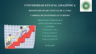 UNIVERSIDAD ESTATALAMAZÓNICA
DEPARTAMENTO DE CIENCIAS DE LA VIDA
CARRERA DE INGENIERÍA EN TURISMO
PROYECTOS TURÍSTICOS II
TEMA: ESTUDIO TÉCNICO
AUTORES:
CHUNCHO CARLA
COLALA JESSICA
UASUMBA ROMEL
VARGAS HIPOLITO
PUYO, 2017
 