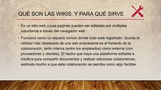 QUÉ SON LAS WIKIS. Y PARA QUÉ SIRVE
• Es un sitio web cuyas paginas pueden ser editadas por múltiples
voluntarios a través del navegador web
• Funciona como un espacio común donde todo está registrado. Quizás la
utilidad más destacada de una wiki empresarial es el fomento de la
colaboración, tanto interna (entre los empleados) como externa (con
proveedores y clientes). El hecho que haya una plataforma editable e
intuitiva para compartir documentos y realizar ediciones colaborativas,
estimula mucho a que esta colaboración se perciba como algo factible.
 