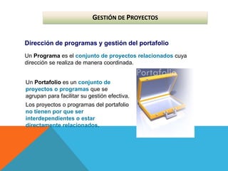 GESTIÓN DE PROYECTOS
Dirección de programas y gestión del portafolio
Un Programa es el conjunto de proyectos relacionados cuya
dirección se realiza de manera coordinada.
Un Portafolio es un conjunto de
proyectos o programas que se
agrupan para facilitar su gestión efectiva.
Los proyectos o programas del portafolio
no tienen por que ser
interdependientes o estar
directamente relacionados.
 