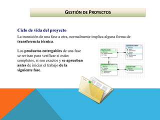 GESTIÓN DE PROYECTOS
Ciclo de vida del proyecto
La transición de una fase a otra, normalmente implica alguna forma de
transferencia técnica.
Los productos entregables de una fase
se revisan para verificar si están
completos, si son exactos y se aprueban
antes de iniciar el trabajo de la
siguiente fase.
 