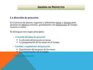 Gestión DE PROYECTOS
La dirección de proyectos
Es el proceso de planear, organizar y administrar tareas y recursos para
alcanzar un objetivo concreto, generalmente con limitaciones de tiempo,
recursos o costes.
Se distinguen tres etapas principales:
– Creación del plan de proyecto
 La división del proyecto en tareas.
 La programación de las tareas en el tiempo.
– Gestión y seguimiento del proyecto
 Seguimiento del progreso de las tareas.
 La comunicación con el equipo.
– Cierre del proyecto
 
