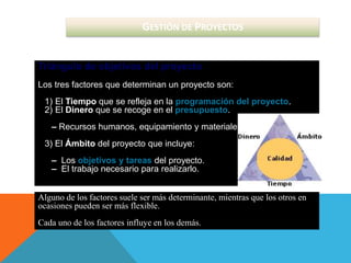 GESTIÓN DE PROYECTOS
Triángulo de objetivos del proyecto
Los tres factores que determinan un proyecto son:
1) El Tiempo que se refleja en la programación del proyecto.
2) El Dinero que se recoge en el presupuesto.
– Recursos humanos, equipamiento y materiales.
3) El Ámbito del proyecto que incluye:
– Los objetivos y tareas del proyecto.
– El trabajo necesario para realizarlo.
Alguno de los factores suele ser más determinante, mientras que los otros en
ocasiones pueden ser más flexible.
Cada uno de los factores influye en los demás.
 