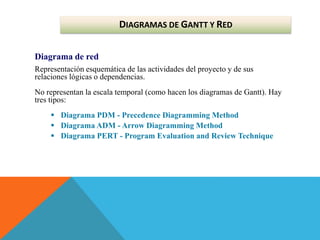 Diagrama de red
Representación esquemática de las actividades del proyecto y de sus
relaciones lógicas o dependencias.
No representan la escala temporal (como hacen los diagramas de Gantt). Hay
tres tipos:
 Diagrama PDM - Precedence Diagramming Method
 Diagrama ADM - Arrow Diagramming Method
 Diagrama PERT - Program Evaluation and Review Technique
DIAGRAMAS DE GANTT Y RED
 