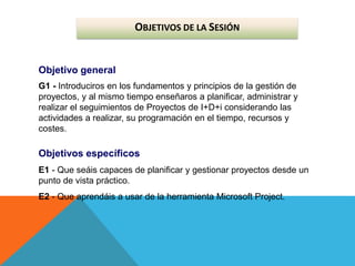 OBJETIVOS DE LA SESIÓN
Objetivo general
G1 - Introduciros en los fundamentos y principios de la gestión de
proyectos, y al mismo tiempo enseñaros a planificar, administrar y
realizar el seguimientos de Proyectos de I+D+i considerando las
actividades a realizar, su programación en el tiempo, recursos y
costes.
Objetivos específicos
E1 - Que seáis capaces de planificar y gestionar proyectos desde un
punto de vista práctico.
E2 - Que aprendáis a usar de la herramienta Microsoft Project.
 