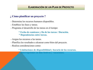 ELABORACIÓN DE UN PLAN DE PROYECTO
¿ Cómo planificar un proyecto ?
– Determina los recursos humanos disponibles.
– Establece las fases y tareas.
– Programa el desarrollo de las tareas en el tiempo:
* Fecha de comienzo y fin de las tareas / Duración.
* Dependencias entre tareas.
– Asigna los recursos a las tareas.
– Planifica los resultados a alcanzar como hitos del proyecto.
– Realiza consideraciones como:
* Limitaciones de disponibilidad y horario de los recursos.
* Interrupciones en días festivos y vacaciones.
 