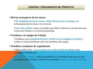  Revisa el progreso de las tareas
 El cumplimiento de las tareas e hitos del proyecto en tiempo y la
sobreasignación de tareas a los recursos.
 Las rutas críticas, tareas vinculadas que deben realizarse a tiempo para que
el proyecto finalice en la fecha programada.
 Gestiona a tu equipo de trabajo
 Establece una comunicación leal y efectiva con el equipo de trabajo y
evalúa si existen problemas entre los miembros del equipo.
 Establece reuniones de seguimiento
 Quien debe asistir / convocatoria con orden del día detallado, hora
comienzo y finalización.
 Prepara la reunión / actúa de moderador y no abordes temas que no sean
los propios de la reunión / concreta los acuerdos y haz un acta de la reunión.
CONTROL Y SEGUIMIENTO DEL PROYECTO
 