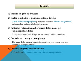 1) Elabora un plan de proyecto
2) Evalúa y optimiza el plan hasta estar satisfecho
Antes de iniciar el proyecto y de forma periódica durante su ejecución,
debes evaluar y ajustar el plan del proyecto.
3) Revisa las rutas críticas, el progreso de las tareas y el
cumplimiento de hitos
Es importante detectar a tiempo los retrasos o posibles problemas.
4) Controla los costes y el presupuesto
El avance de las tareas y las revisiones del proyecto pueden provocar
desajustes en el presupuesto.
5) Cierra el proyecto adecuadamente
Evaluando las lecciones aprendidas y las mejores prácticas.
RESUMEN
 